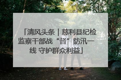 清风头条｜慈利县纪检监察干部战“督”防汛一线 守护群众利益