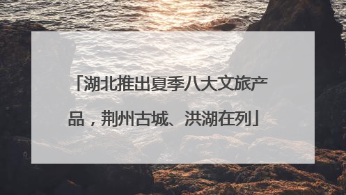 湖北推出夏季八大文旅产品，荆州古城、洪湖在列