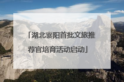 湖北襄阳首批文旅推荐官培育活动启动