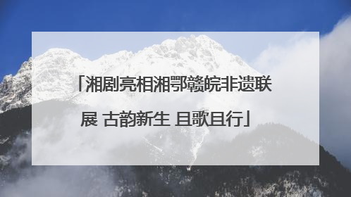 湘剧亮相湘鄂赣皖非遗联展 古韵新生 且歌且行