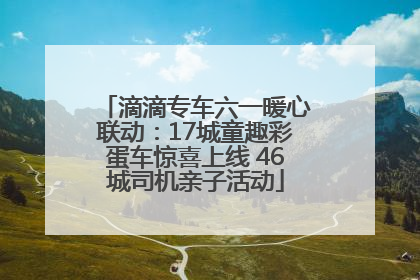 滴滴专车六一暖心联动：17城童趣彩蛋车惊喜上线 46城司机亲子活动