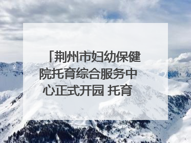 荆州市妇幼保健院托育综合服务中心正式开园 托育宣传月同步启动