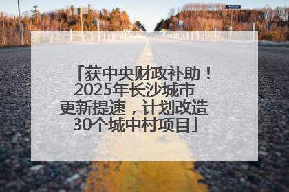 获中央财政补助！2025年长沙城市更新提速，计划改造30个城中村项目
