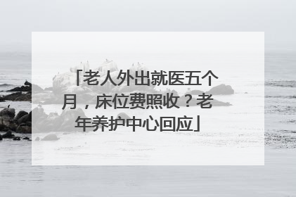 老人外出就医五个月，床位费照收？老年养护中心回应