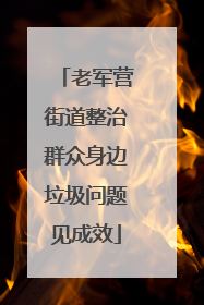 老军营街道整治群众身边垃圾问题见成效