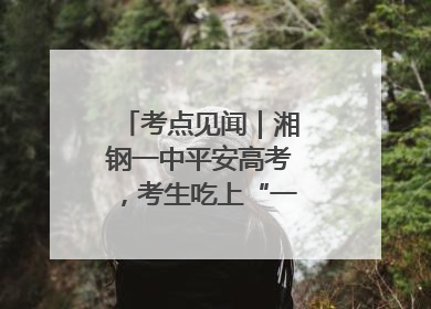 考点见闻｜湘钢一中平安高考，考生吃上“一鸣惊人”菜系