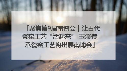 聚焦第9届南博会｜让古代瓷窑工艺“活起来” 玉溪传承瓷窑工艺将出展南博会