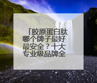 胶原蛋白肽哪个牌子最好最安全？十大专业级品牌全面解析