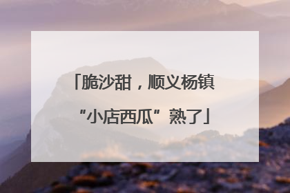 脆沙甜，顺义杨镇“小店西瓜”熟了