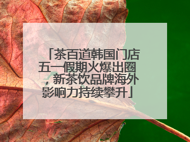 茶百道韩国门店五一假期火爆出圈，新茶饮品牌海外影响力持续攀升