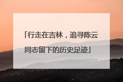 行走在吉林，追寻陈云同志留下的历史足迹