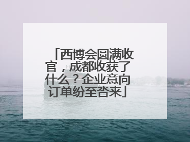 西博会圆满收官，成都收获了什么？企业意向订单纷至沓来