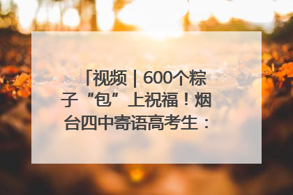 视频｜600个粽子“包”上祝福！烟台四中寄语高考生：一举高“粽”