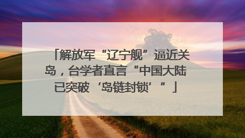 解放军“辽宁舰”逼近关岛，台学者直言“中国大陆已突破‘岛链封锁’”