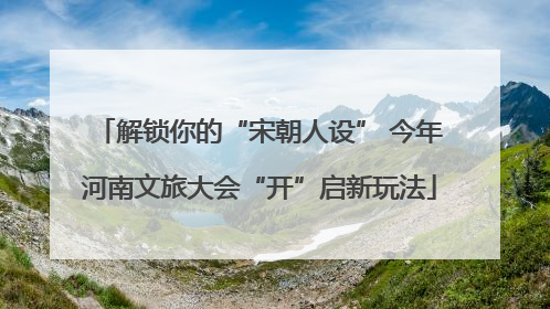 解锁你的“宋朝人设” 今年河南文旅大会“开”启新玩法