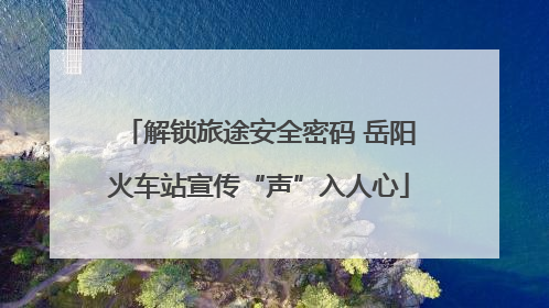 解锁旅途安全密码 岳阳火车站宣传“声”入人心