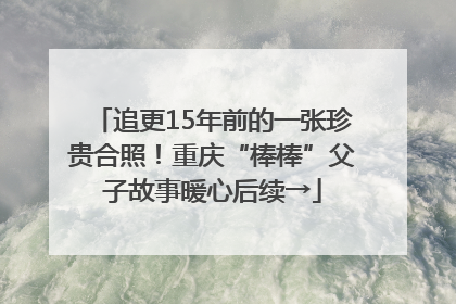 追更15年前的一张珍贵合照！重庆“棒棒”父子故事暖心后续→