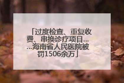 过度检查、重复收费、串换诊疗项目……海南省人民医院被罚1506余万