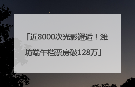 近8000次光影邂逅！潍坊端午档票房破128万