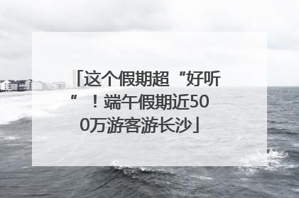 这个假期超“好听”！端午假期近500万游客游长沙
