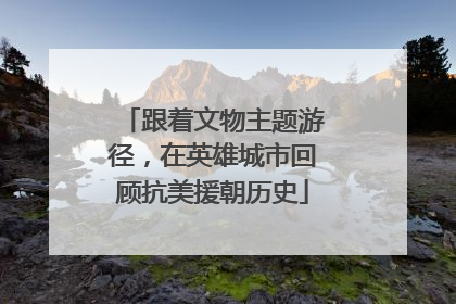 跟着文物主题游径，在英雄城市回顾抗美援朝历史