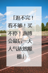 逛不完！看不够！买不停！渔博会最后一天人气依然爆棚