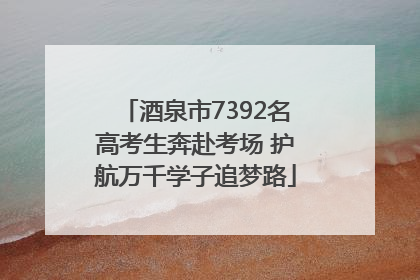 酒泉市7392名高考生奔赴考场 护航万千学子追梦路