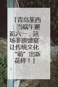 青岛莱西：当端午邂逅六一，这场非遗盛宴让传统文化“萌”出新花样！
