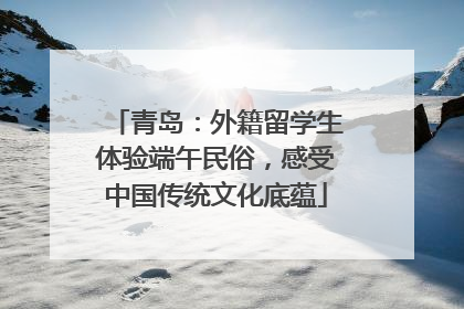 青岛：外籍留学生体验端午民俗，感受中国传统文化底蕴