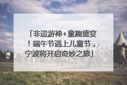 非遗游神+童趣盛宴！端午节遇上儿童节，宁波将开启奇妙之旅