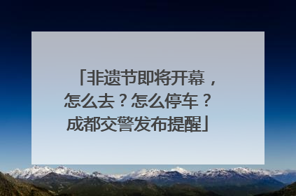 非遗节即将开幕，怎么去？怎么停车？成都交警发布提醒