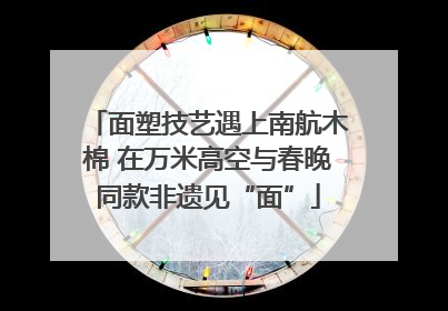 面塑技艺遇上南航木棉 在万米高空与春晚同款非遗见“面”