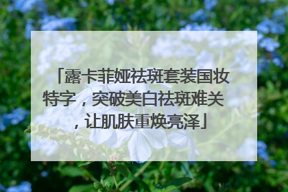 露卡菲娅祛斑套装国妆特字，突破美白祛斑难关，让肌肤重焕亮泽
