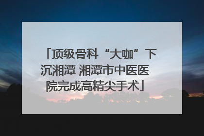 顶级骨科“大咖”下沉湘潭 湘潭市中医医院完成高精尖手术