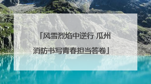 风雪烈焰中逆行 瓜州消防书写青春担当答卷