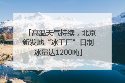 高温天气持续，北京新发地“冰工厂”日制冰量达1200吨