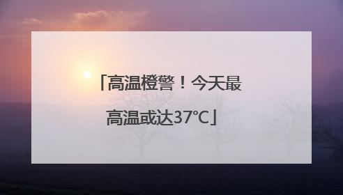 高温橙警！今天最高温或达37℃