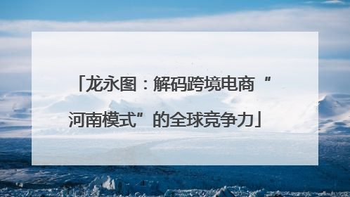 龙永图：解码跨境电商“河南模式”的全球竞争力