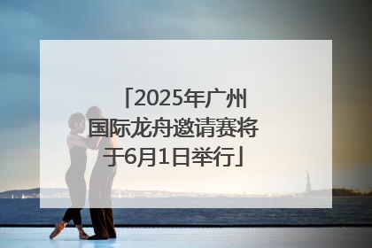 2025年广州国际龙舟邀请赛将于6月1日举行