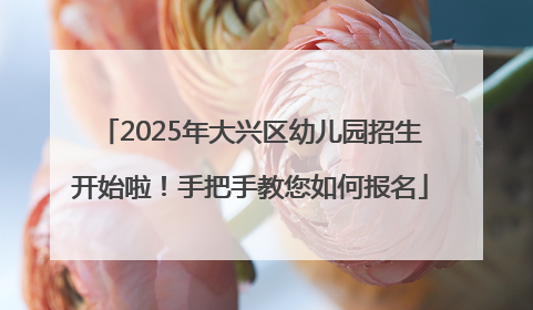 2025年大兴区幼儿园招生开始啦！手把手教您如何报名