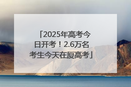 2025年高考今日开考！2.6万名考生今天在厦高考