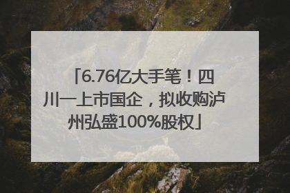 6.76亿大手笔！四川一上市国企，拟收购泸州弘盛100%股权